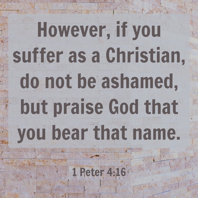 However, if you suffer as a Christian, do not be ashamed, but praise God that you bear that name. - 1 Peter 4:16