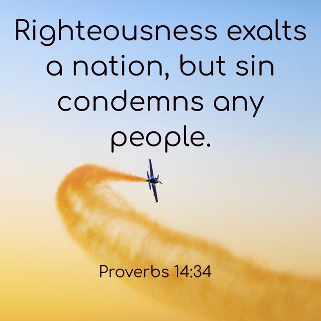 Righteousness exalts a nation, but sin condemns any people. - Proverbs 14:34
