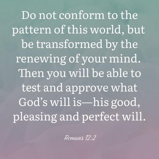 Do not conform to the pattern of this world, but be transformed by the renewing of your mind. Then you will be able to test and approve what God’s will is—his good, pleasing and perfect will. - Romans 12:2