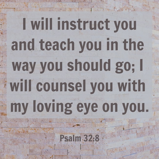 I will instruct you and teach you in the way you should go; I will counsel you with my loving eye on you. - Psalm 32:8