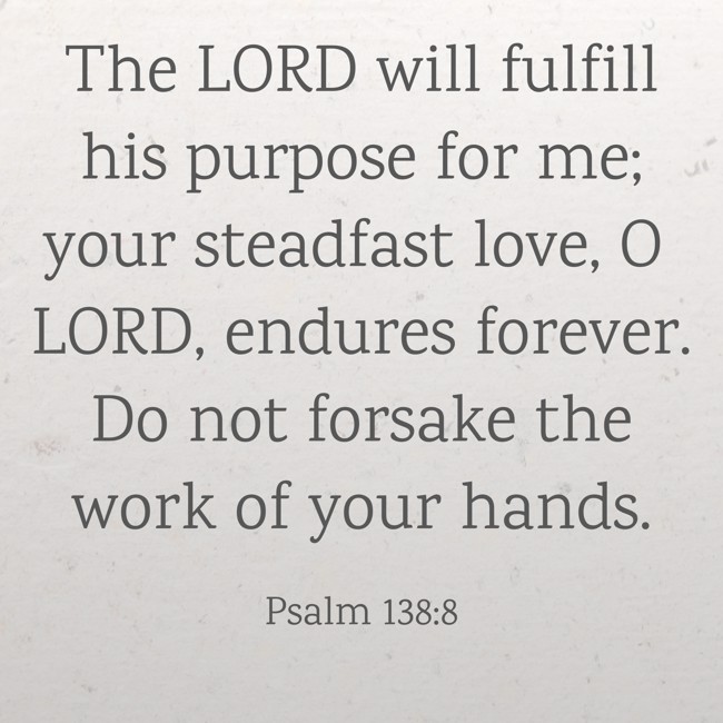 The LORD will fulfill his purpose for me; your steadfast love, O LORD, endures forever. Do not forsake the work of your hands. - Psalm 138:8