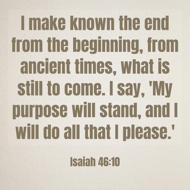 I make known the end from the beginning, from ancient times, what is still to come. I say, 'My purpose will stand, and I will do all that I please.' - Isaiah 46:10