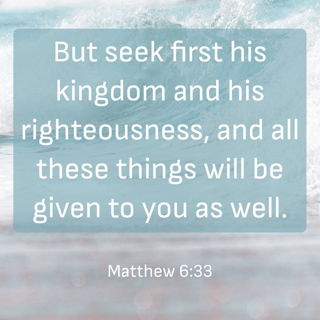But seek first his kingdom and his righteousness, and all these things will be given to you as well. - Matthew 6:33