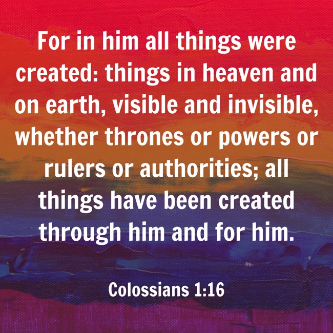 For in him all things were created: things in heaven and on earth, visible and invisible, whether thrones or powers or rulers or authorities; all things have been created through him and for him. - Colossians 1:16