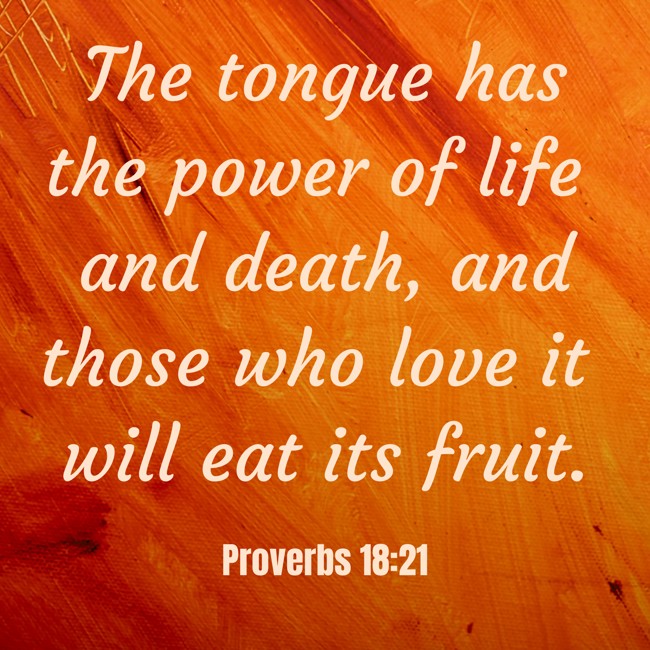 The tongue has the power of life and death, and those who love it will eat its fruit. - Proverbs 18:21