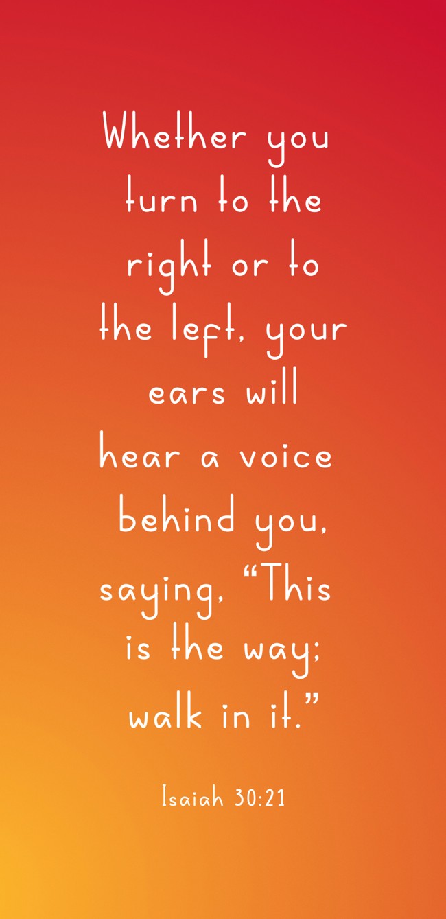 Whether you turn to the right or to the left, your ears will hear a voice behind you, saying, “This is the way; walk in it.” - Isaiah 30:21
