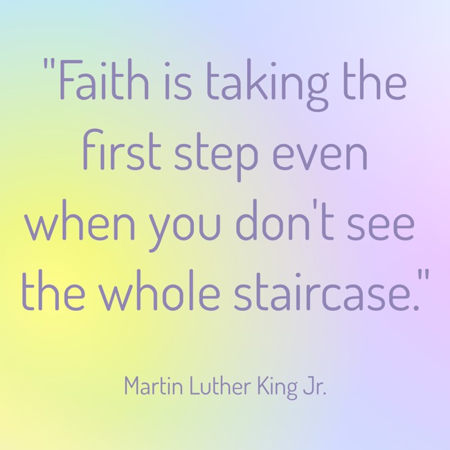 Faith is taking the first step even when you don't see the whole staircase. - Martin Luther King Jr.