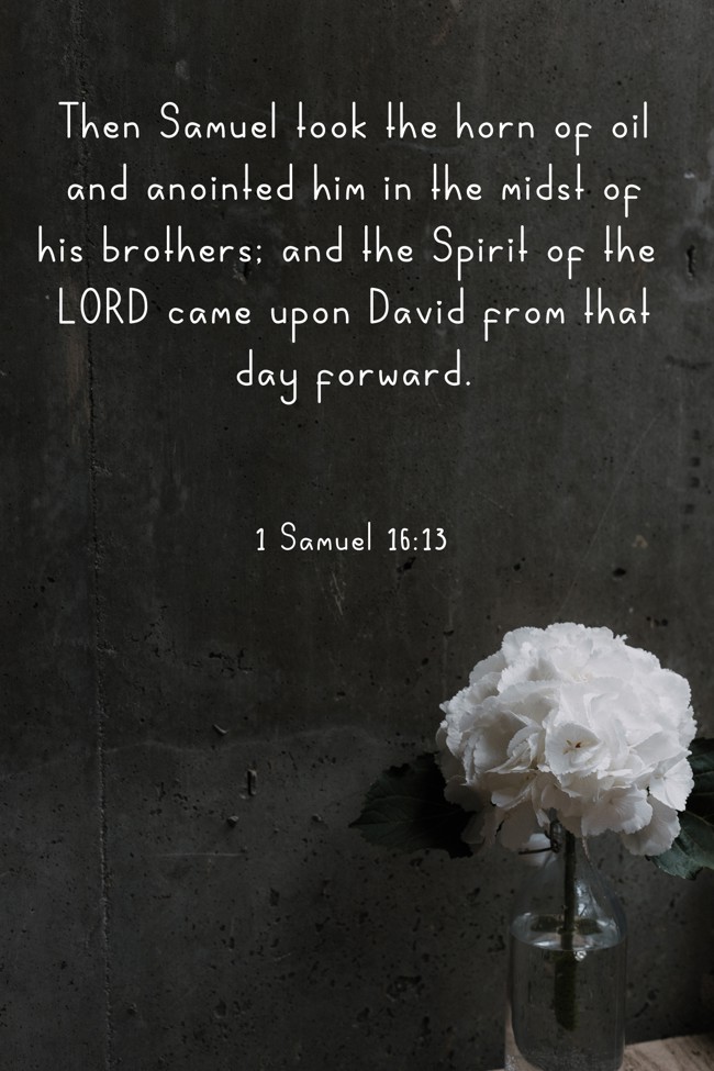 Then Samuel took the horn of oil and anointed him in the midst of his brothers; and the Spirit of the LORD came upon David from that day forward. - 1 Samuel 16:13