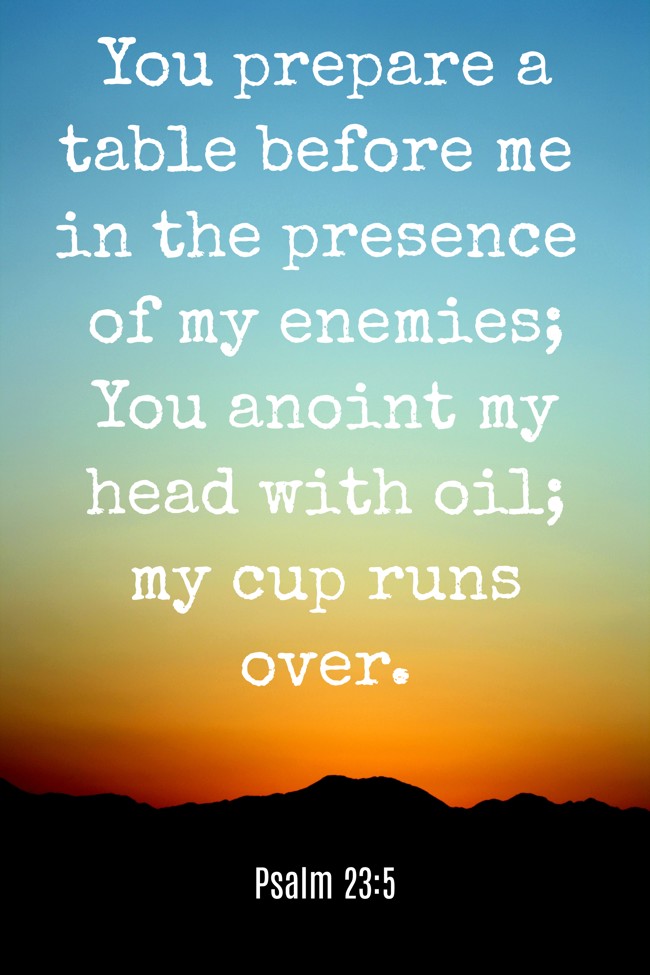 You prepare a table before me in the presence of my enemies; You anoint my head with oil; my cup runs over. - Psalm 23:5