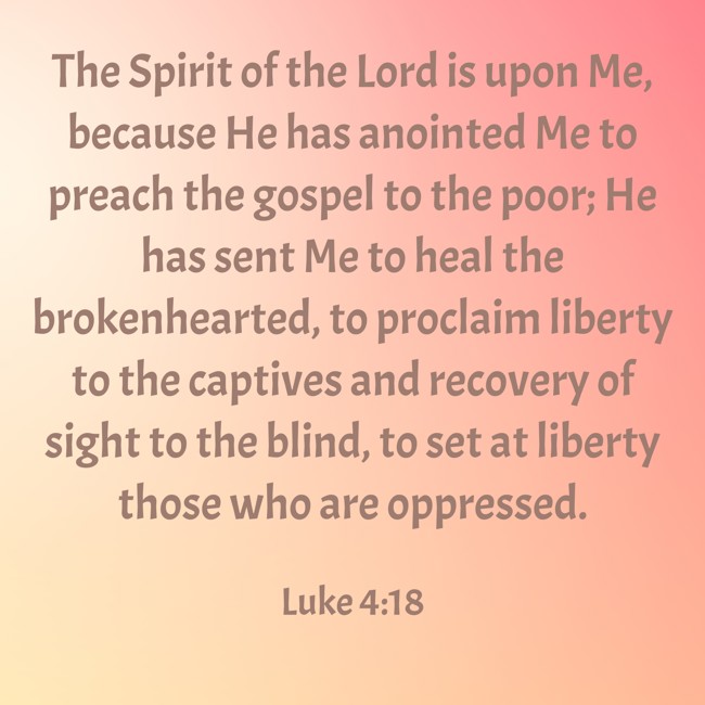 The Spirit of the Lord is upon Me, because He has anointed Me to preach the gospel to the poor; He has sent Me to heal the brokenhearted, to proclaim liberty to the captives and recovery of sight to the blind, to set at liberty those who are oppressed. - Luke 4:18