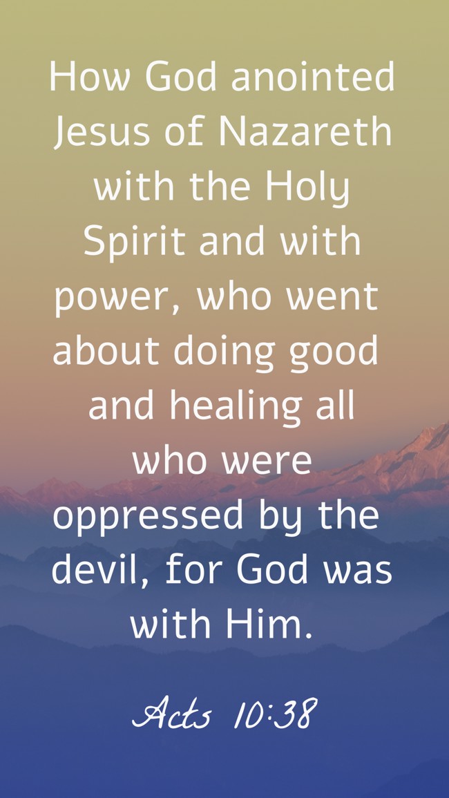 How God anointed Jesus of Nazareth with the Holy Spirit and with power, who went about doing good and healing all who were oppressed by the devil, for God was with Him. - Acts 10:38