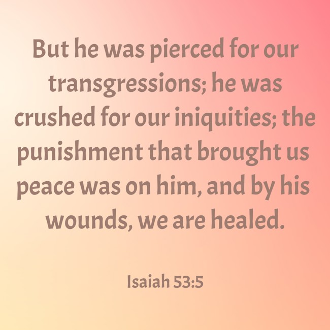But he was pierced for our transgressions; he was crushed for our iniquities; the punishment that brought us peace was on him, and by his wounds, we are healed. - Isaiah 53:5