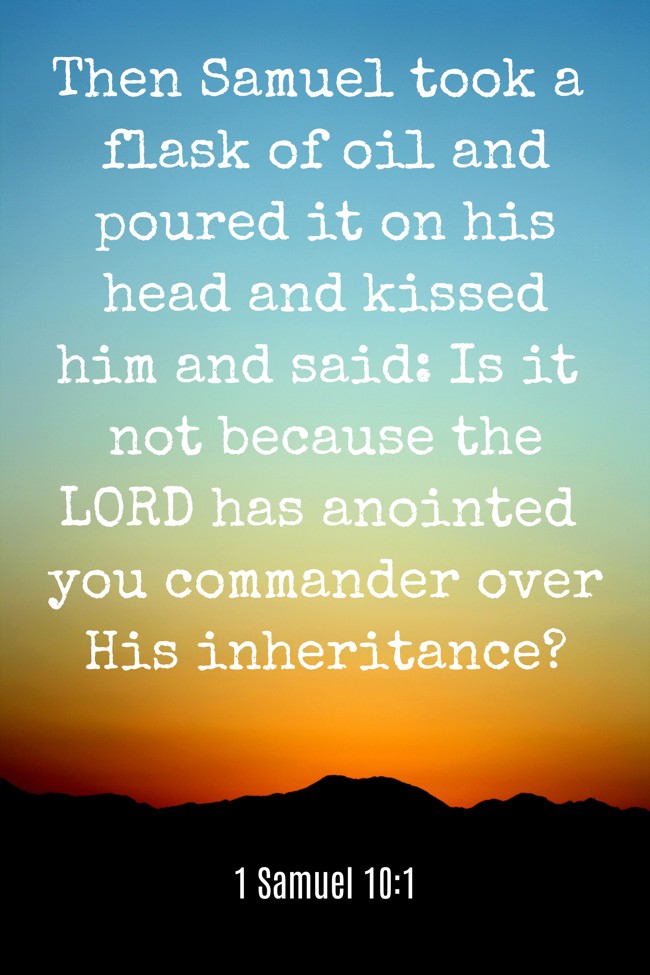 Then Samuel took a flask of oil and poured it on his head and kissed him and said: Is it not because the LORD has anointed you commander over His inheritance? - 1 Samuel 10:1