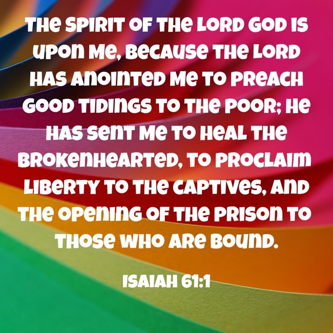 The Spirit of the Lord God is upon Me, because the Lord has anointed Me to preach good tidings to the poor; He has sent Me to heal the brokenhearted, to proclaim liberty to the captives, and the opening of the prison to those who are bound. - Isaiah 61:1
