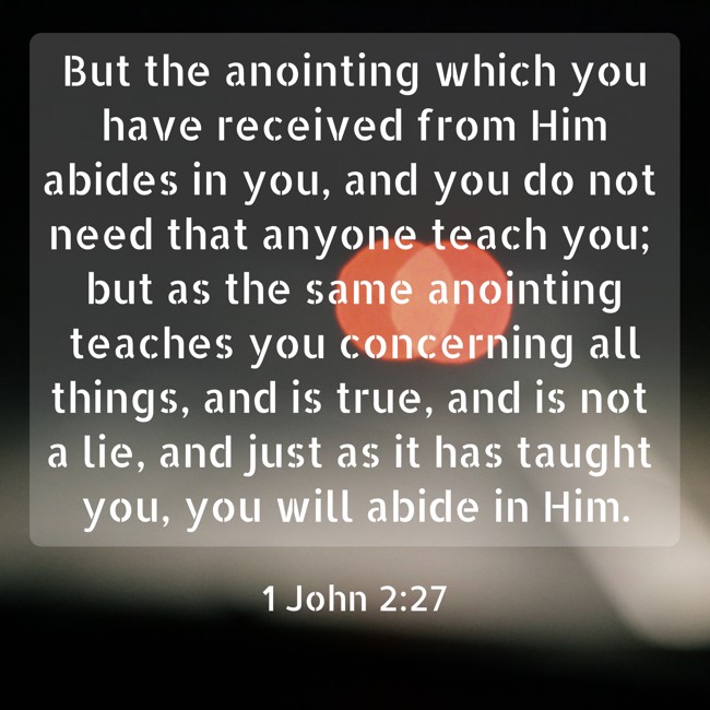 But the anointing which you have received from Him abides in you, and you do not need that anyone teach you; but as the same anointing teaches you concerning all things, and is true, and is not a lie, and just as it has taught you, you will abide in Him. - 1 John 2:27