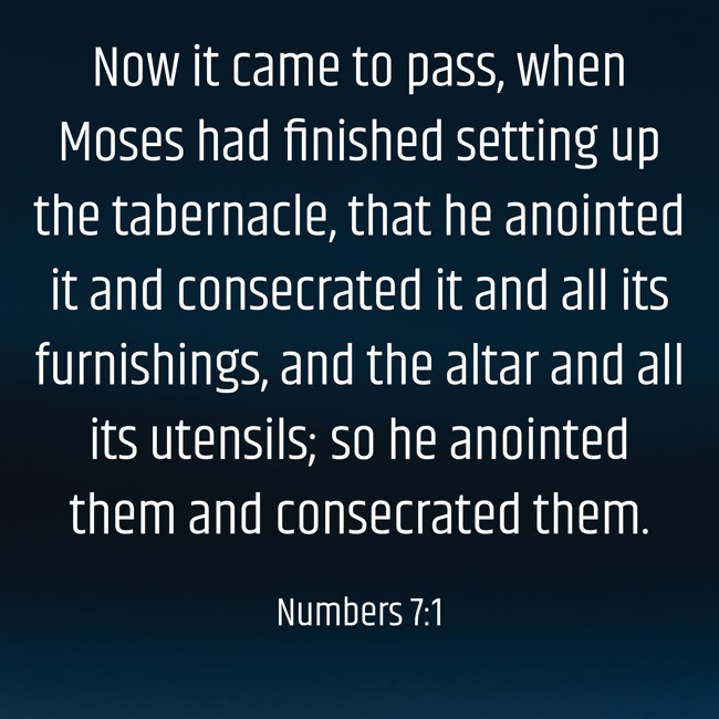 Now it came to pass, when Moses had finished setting up the tabernacle, that he anointed it and consecrated it and all its furnishings, and the altar and all its utensils; so he anointed them and consecrated them. - Numbers 7:1