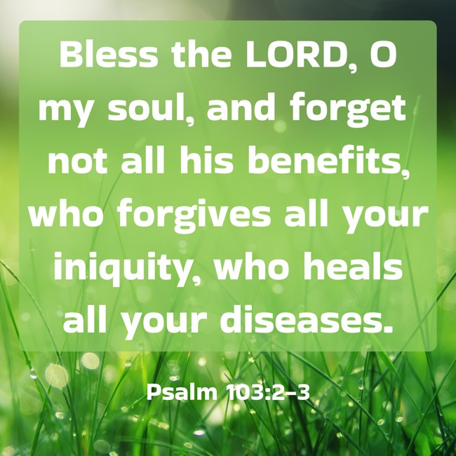 Bless the LORD, O my soul, and forget not all his benefits, who forgives all your iniquity, who heals all your diseases. - Psalm 103:2-3