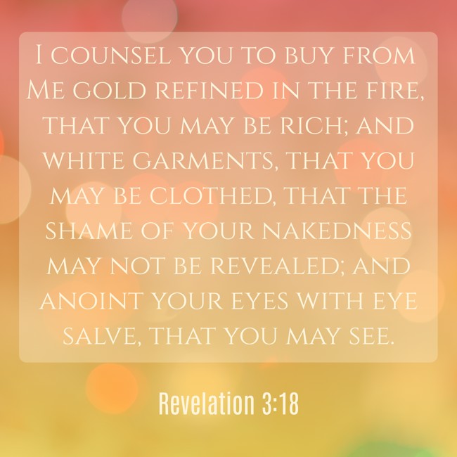 I counsel you to buy from Me gold refined in the fire, that you may be rich; and white garments, that you may be clothed, that the shame of your nakedness may not be revealed; and anoint your eyes with eye salve, that you may see. - Revelation 3:18