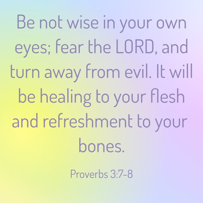 Be not wise in your own eyes; fear the LORD, and turn away from evil. It will be healing to your flesh and refreshment to your bones. - Proverbs 3:7-8