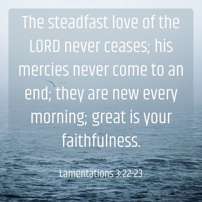 The steadfast love of the LORD never ceases; his mercies never come to an end; they are new every morning; great is your faithfulness. - Lamentations 3:22-23