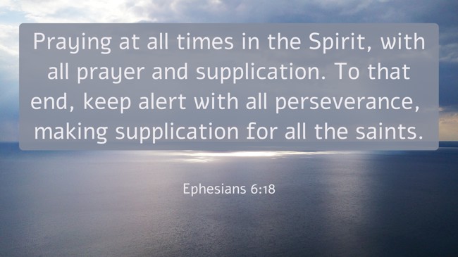 Praying at all times in the Spirit, with all prayer and supplication. To that end, keep alert with all perseverance, making supplication for all the saints. - Ephesians 6:18
