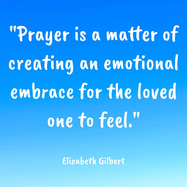 Prayer is a matter of creating an emotional embrace for the loved one to feel. - Elizabeth Gilbert