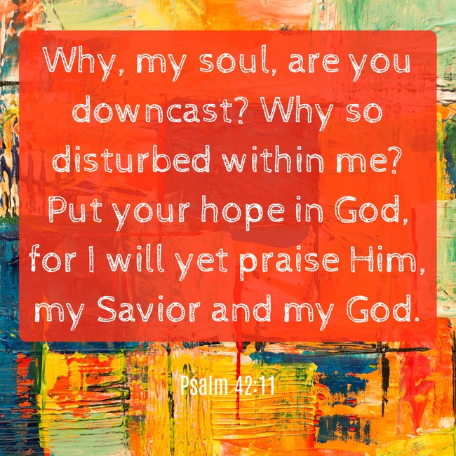 Why, my soul, are you downcast? Why so disturbed within me? Put your hope in God, for I will yet praise Him, my Savior and my God. - Psalm 42:11