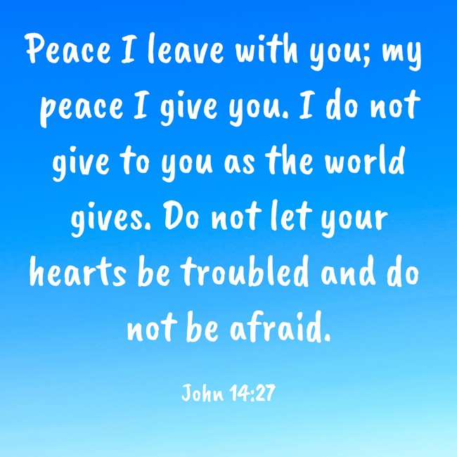 Peace I leave with you; my peace I give you. I do not give to you as the world gives. Do not let your hearts be troubled and do not be afraid. - John 14:27