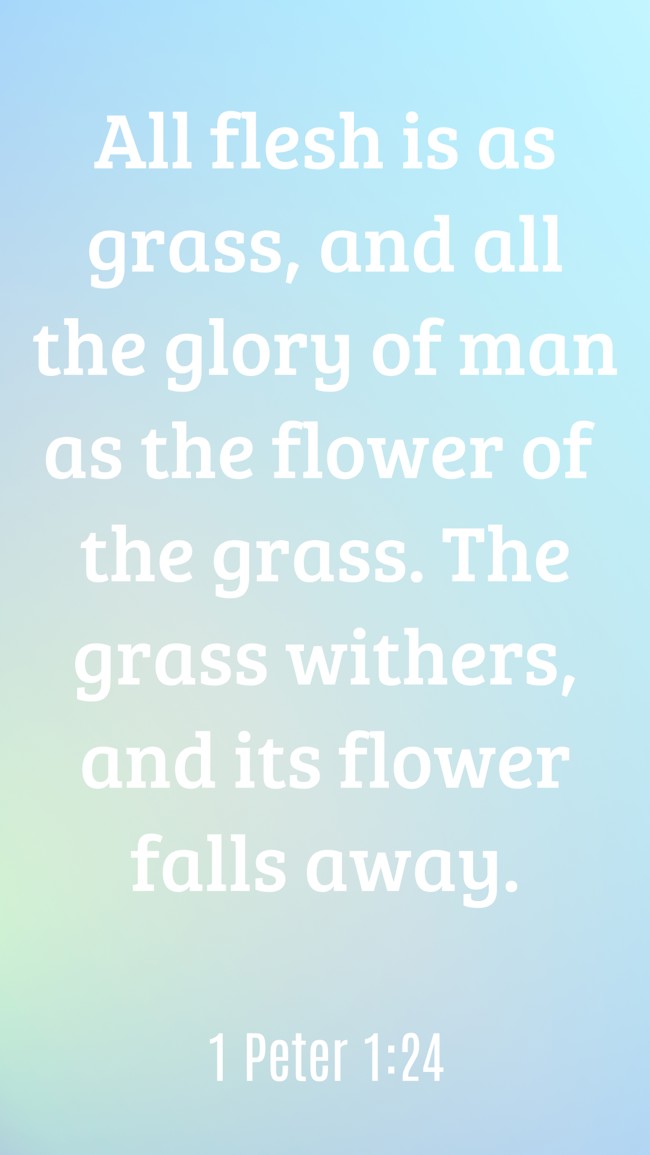 All flesh is as grass, and all the glory of man as the flower of the grass. The grass withers, and its flower falls away. - 1 Peter 1:24
