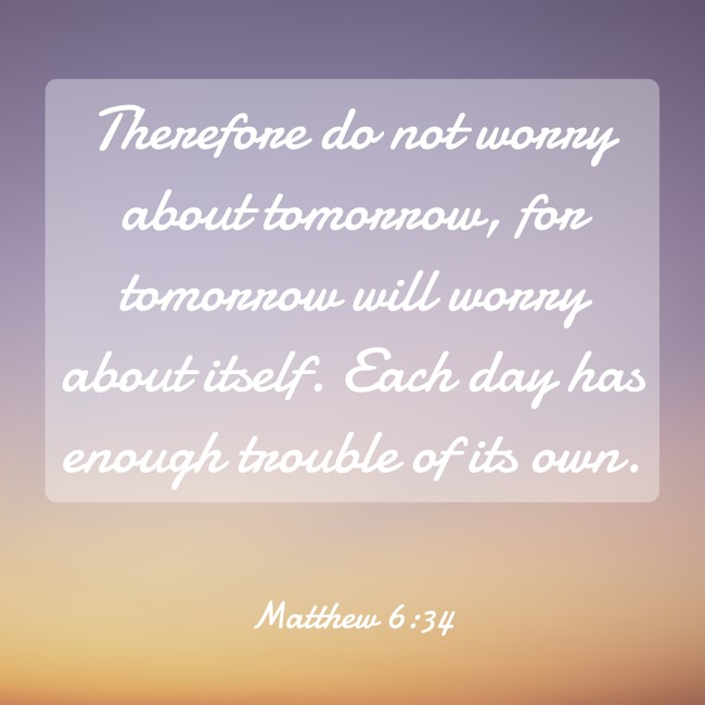 Therefore do not worry about tomorrow, for tomorrow will worry about itself. Each day has enough trouble of its own. - Matthew 6:34