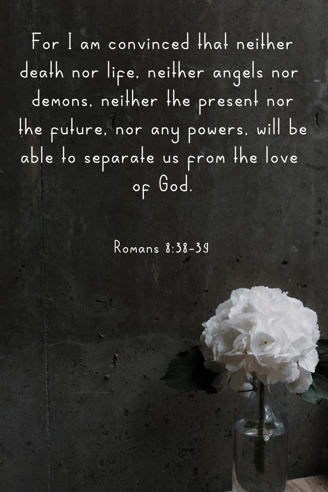 For I am convinced that neither death nor life, neither angels nor demons, neither the present nor the future, nor any powers, will be able to separate us from the love of God. - Romans 8:38-39