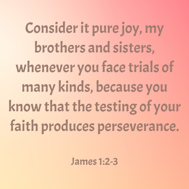 Consider it pure joy, my brothers and sisters, whenever you face trials of many kinds, because you know that the testing of your faith produces perseverance. - James 1:2-3