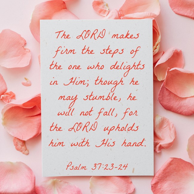 The LORD makes firm the steps of the one who delights in Him; though he may stumble, he will not fall, for the LORD upholds him with His hand. - Psalm 37:23-24