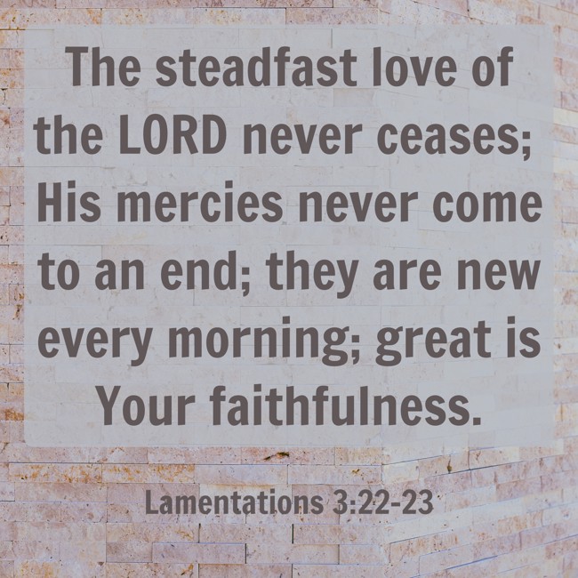 The steadfast love of the LORD never ceases; His mercies never come to an end; they are new every morning; great is Your faithfulness. - Lamentations 3:22-23