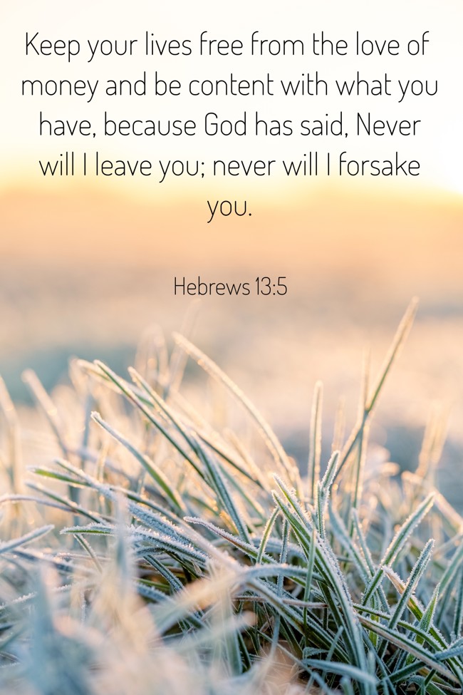 Keep your lives free from the love of money and be content with what you have, because God has said, Never will I leave you; never will I forsake you. - Hebrews 13:5