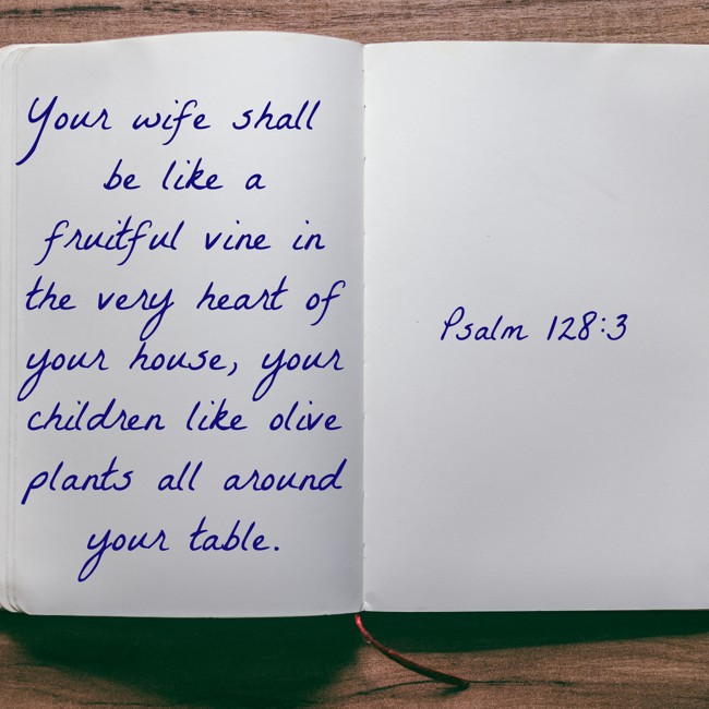 Your wife shall be like a fruitful vine in the very heart of your house, your children like olive plants all around your table. - Psalm 128:3