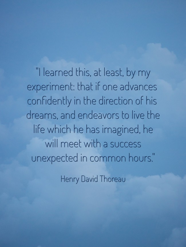 I learned this, at least, by my experiment: that if one advances confidently in the direction of his dreams, and endeavors to live the life which he has imagined, he will meet with a success unexpected in common hours. - Henry David Thoreau