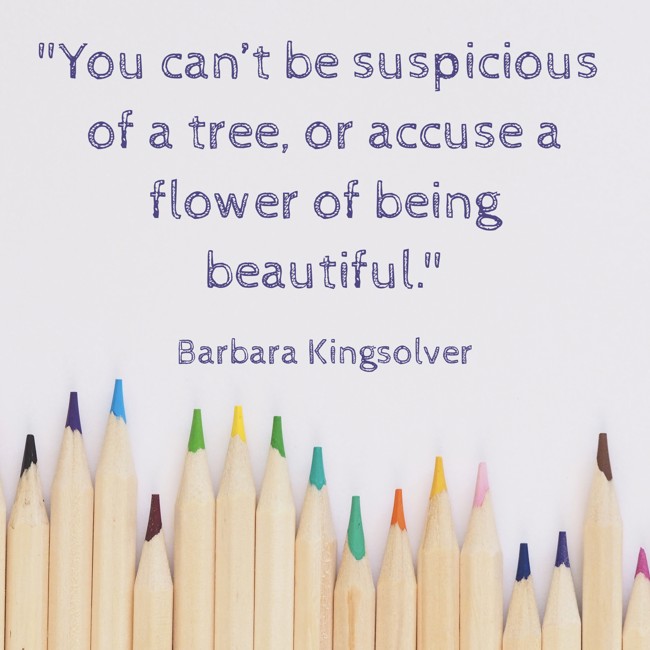 You can’t be suspicious of a tree, or accuse a flower of being beautiful. - Barbara Kingsolver