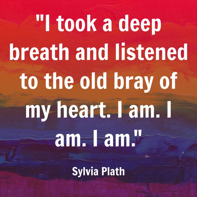 I took a deep breath and listened to the old bray of my heart. I am. I am. I am. - Sylvia Plath