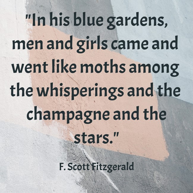 In his blue gardens, men and girls came and went like moths among the whisperings and the champagne and the stars. - F. Scott Fitzgerald