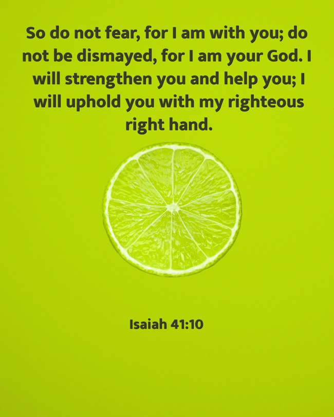 So do not fear, for I am with you; do not be dismayed, for I am your God. I will strengthen you and help you; I will uphold you with my righteous right hand. - Isaiah 41:10