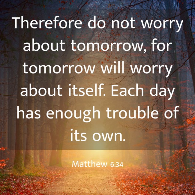 Therefore do not worry about tomorrow, for tomorrow will worry about itself. Each day has enough trouble of its own. - Matthew 6:34