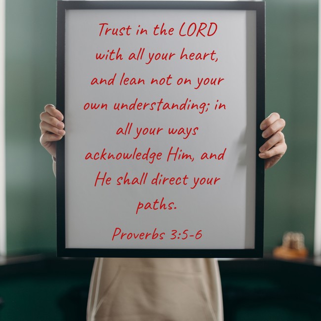 Trust in the LORD with all your heart, and lean not on your own understanding; in all your ways acknowledge Him, and He shall direct your paths. - Proverbs 3:5-6