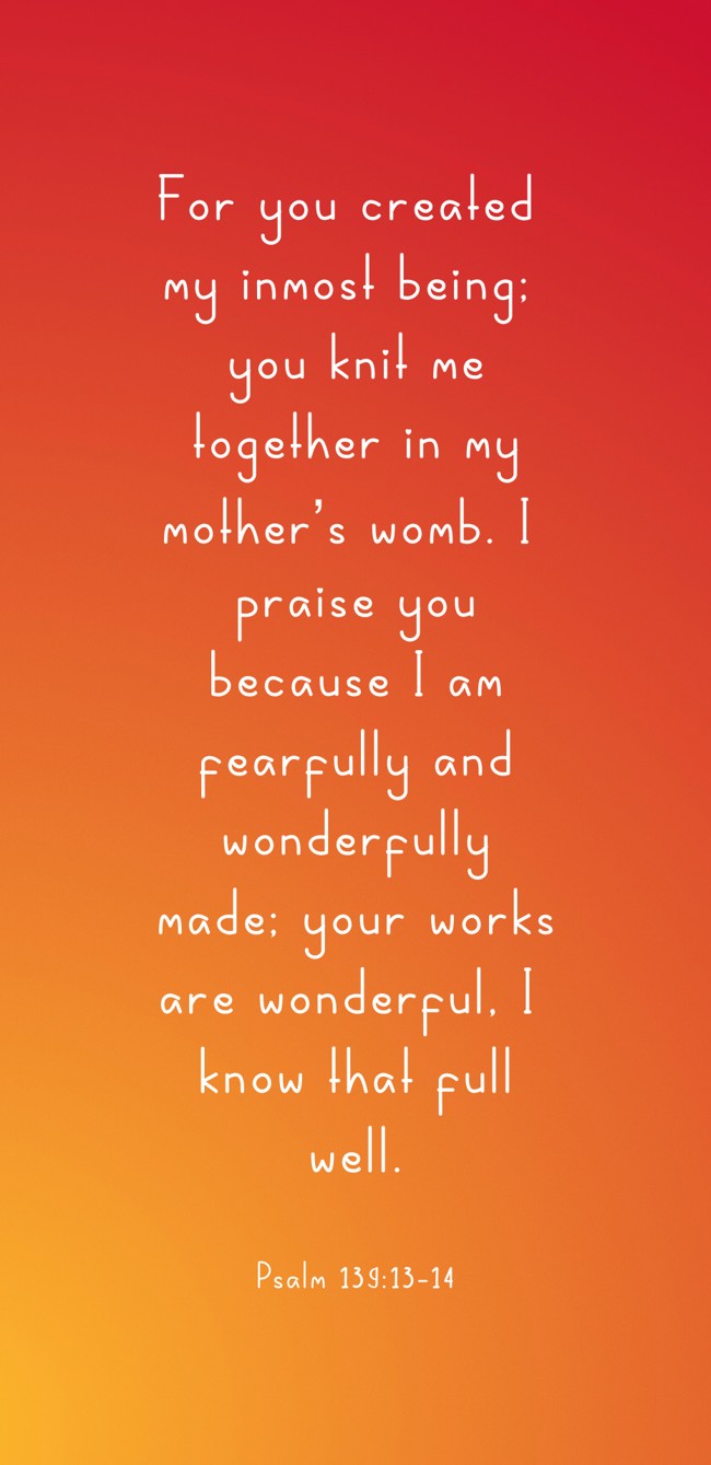 For you created my inmost being; you knit me together in my mother’s womb. I praise you because I am fearfully and wonderfully made; your works are wonderful, I know that full well. - Psalm 139:13-14