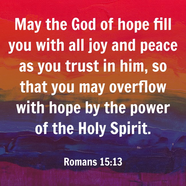 May the God of hope fill you with all joy and peace as you trust in him, so that you may overflow with hope by the power of the Holy Spirit. - Romans 15:13