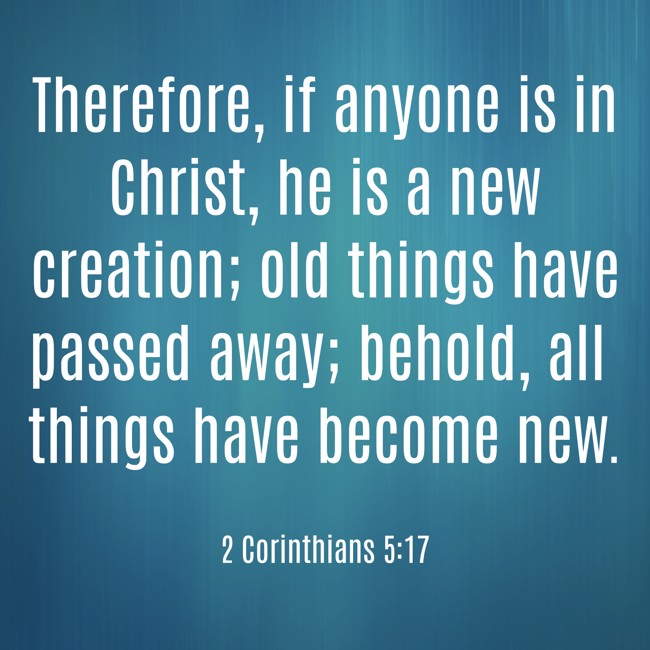 Therefore, if anyone is in Christ, he is a new creation; old things have passed away; behold, all things have become new. - 2 Corinthians 5:17