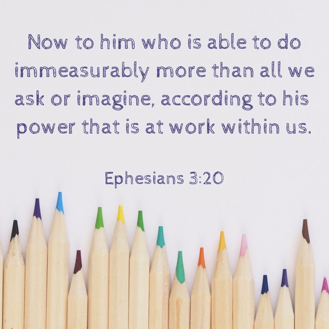Now to him who is able to do immeasurably more than all we ask or imagine, according to his power that is at work within us. - Ephesians 3:20