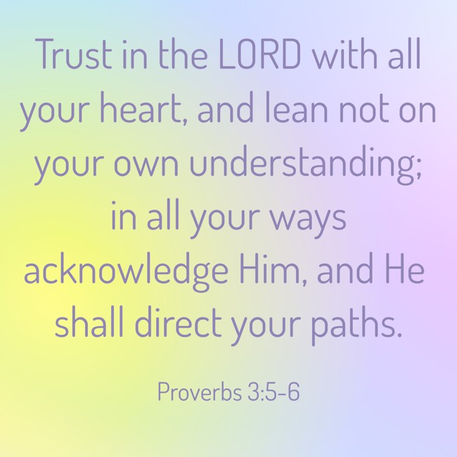 Trust in the LORD with all your heart, and lean not on your own understanding; in all your ways acknowledge Him, and He shall direct your paths. - Proverbs 3:5-6