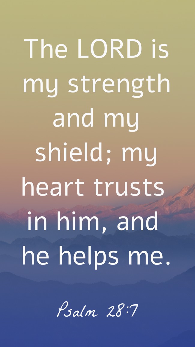 The LORD is my strength and my shield; my heart trusts in him, and he helps me. - Psalm 28:7