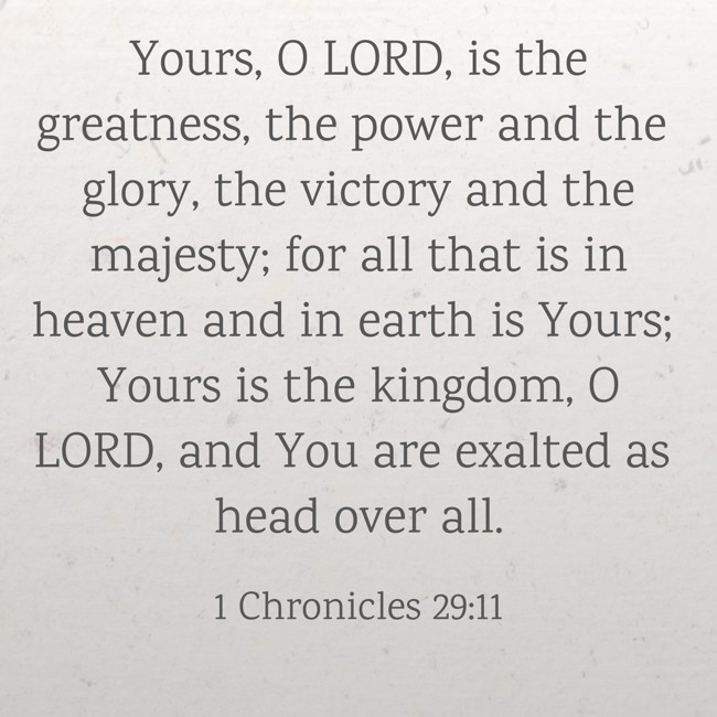 Yours, O LORD, is the greatness, the power and the glory, the victory and the majesty; for all that is in heaven and in earth is Yours; Yours is the kingdom, O LORD, and You are exalted as head over all. - 1 Chronicles 29:11